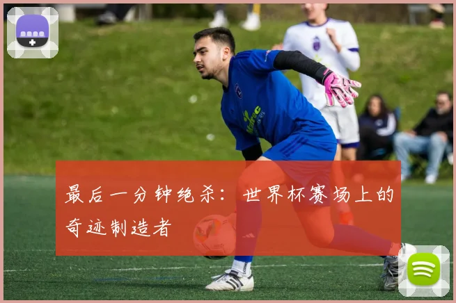 最后一分钟绝杀：世界杯赛场上的奇迹制造者