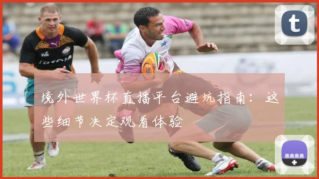 境外世界杯直播平台避坑指南：这些细节决定观看体验