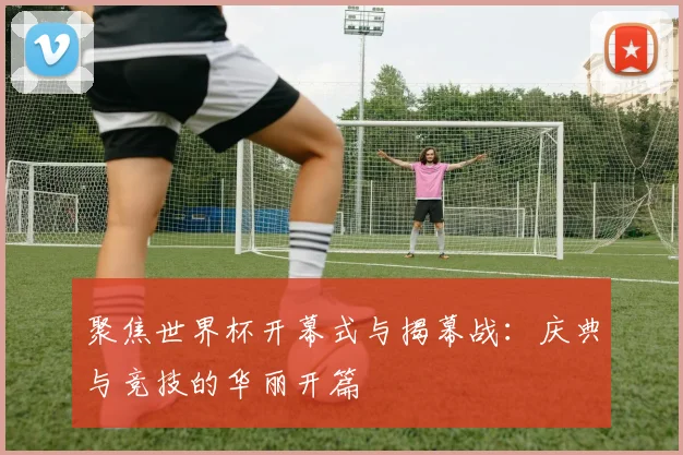 聚焦世界杯开幕式与揭幕战：庆典与竞技的华丽开篇
