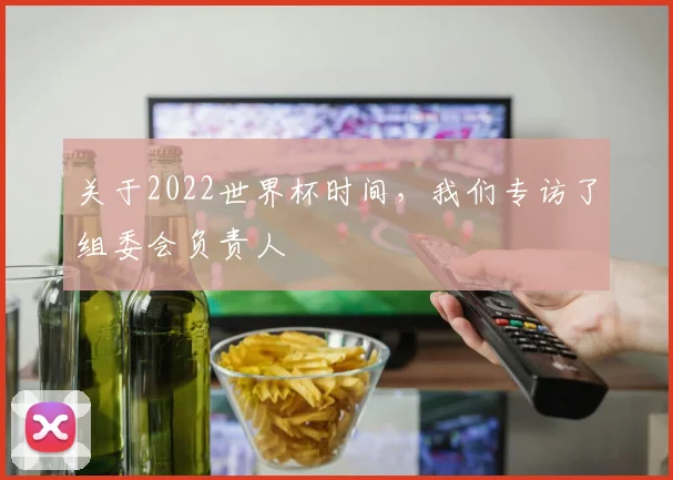 关于2022世界杯时间，我们专访了组委会负责人