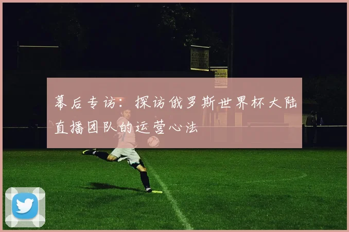 幕后专访:探访俄罗斯世界杯大陆直播团队的运营心法