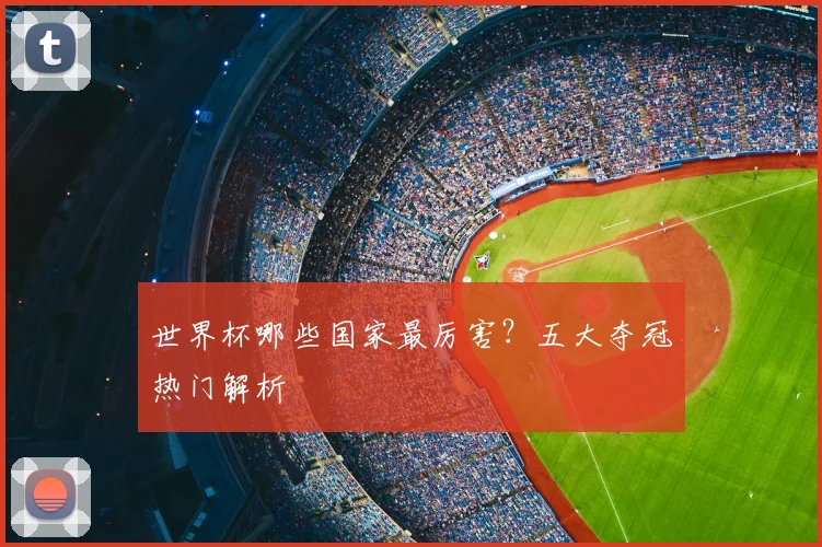 世界杯哪些国家最厉害?五大夺冠热门解析