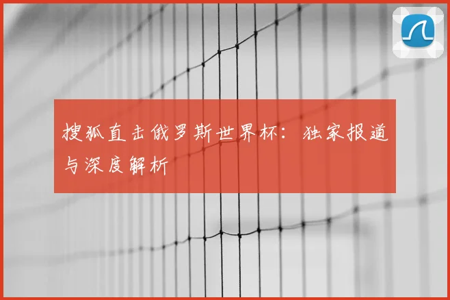 搜狐直击俄罗斯世界杯:独家报道与深度解析