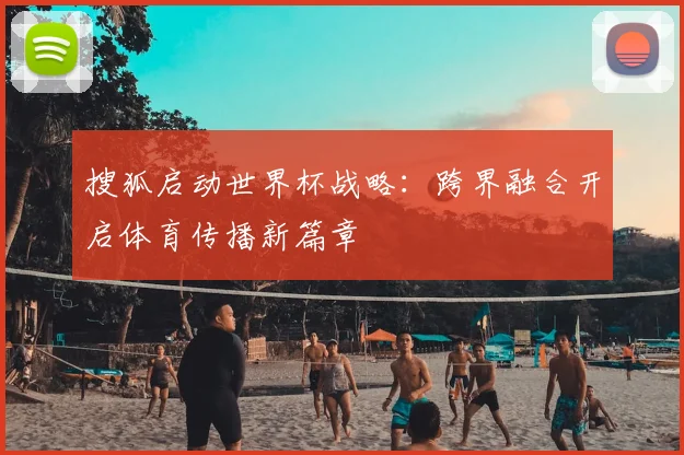搜狐启动世界杯战略:跨界融合开启体育传播新篇章